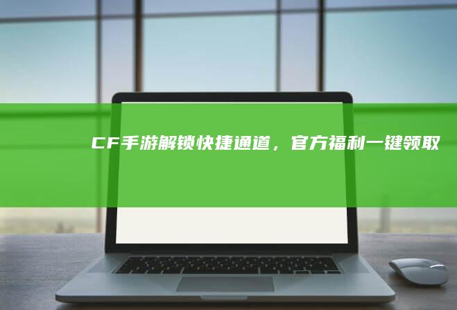 CF手游：解锁快捷通道，官方福利一键领取