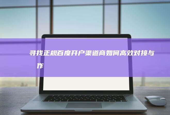 寻找正规百度开户渠道商：如何高效对接与合作